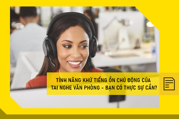 Tính năng khử tiếng ồn chủ động của tai nghe văn phòng - Bạn có thực sự cần?