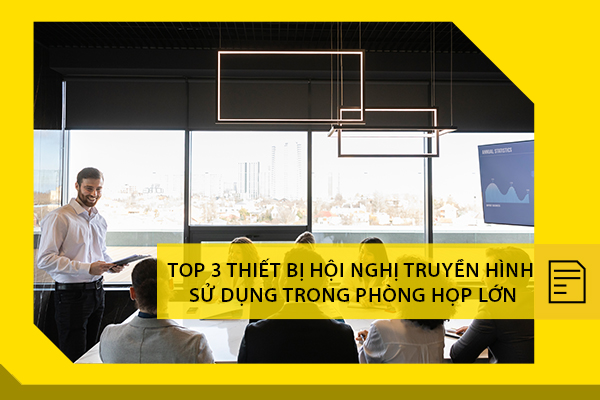 Top 3 thiết bị hội nghị truyền hình được sử dụng nhiều trong các phòng họp lớn